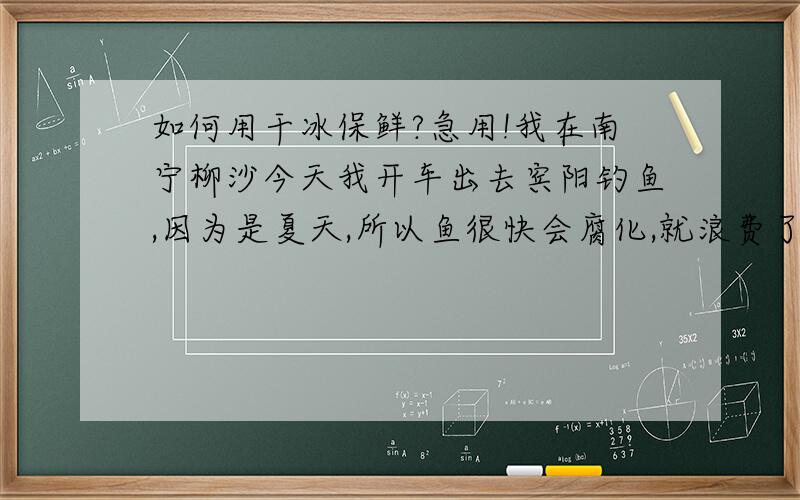 如何用干冰保鲜?急用!我在南宁柳沙今天我开车出去宾阳钓鱼,因为是夏天,所以鱼很快会腐化,就浪费了,在家冰上一些大冰块,放到泡沫塑料箱里.将钓上的鱼保鲜,但是这些冰块可以坚持到宾阳