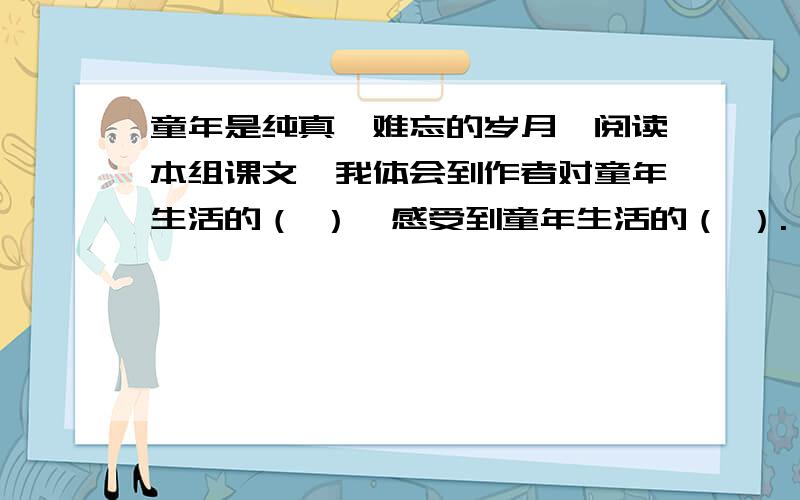 童年是纯真,难忘的岁月,阅读本组课文,我体会到作者对童年生活的（ ）,感受到童年生活的（ ）. 下面还有《  》、《 》和《 》再现了古代儿童有趣的生活,而《 》则展示了当代儿童的乐趣