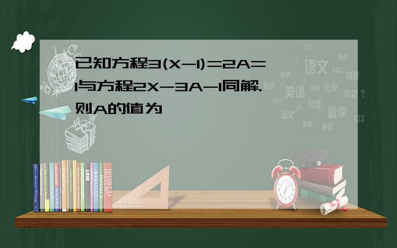 已知方程3(X-1)=2A=1与方程2X-3A-1同解.则A的值为