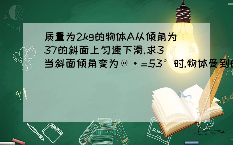 质量为2kg的物体A从倾角为37的斜面上匀速下滑.求3）当斜面倾角变为Θ·=53°时,物体受到的合力