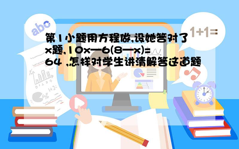 第1小题用方程做,设她答对了x题,10x—6(8—x)=64 ,怎样对学生讲清解答这道题