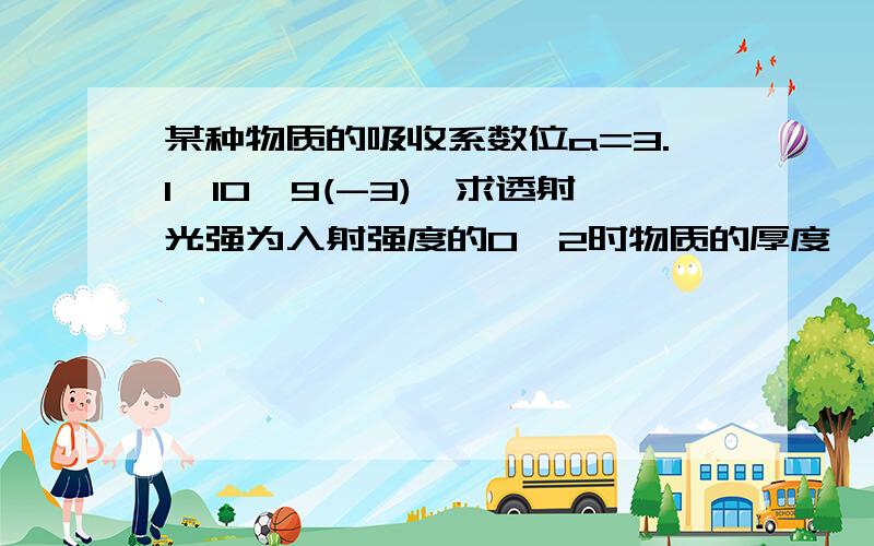 某种物质的吸收系数位a=3.1*10^9(-3),求透射光强为入射强度的0、2时物质的厚度