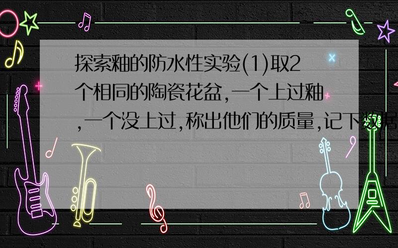 探索釉的防水性实验(1)取2个相同的陶瓷花盆,一个上过釉,一个没上过,称出他们的质量,记下数据 (2)把两个盆子放在水里浸泡10分钟 (3)将2个盆子从水中取出,用纸巾轻轻的擦干水和污迹.4再次称