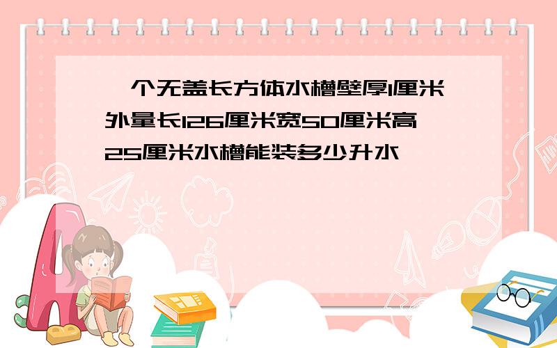 一个无盖长方体水槽壁厚1厘米外量长126厘米宽50厘米高25厘米水槽能装多少升水