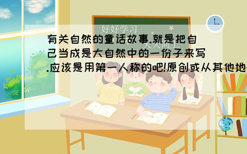 有关自然的童话故事.就是把自己当成是大自然中的一份子来写.应该是用第一人称的吧!原创或从其他地方弄来都行.一定要是童话,要两篇.