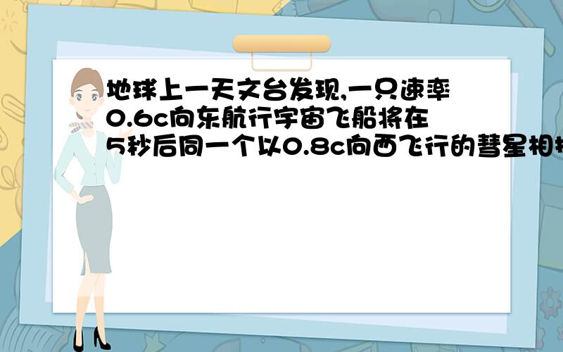 地球上一天文台发现,一只速率0.6c向东航行宇宙飞船将在5秒后同一个以0.8c向西飞行的彗星相撞,问：1.飞船的宇航员看到彗星以多大速率向他们运动：2.按飞船上的时钟计,还有多少时间允许他