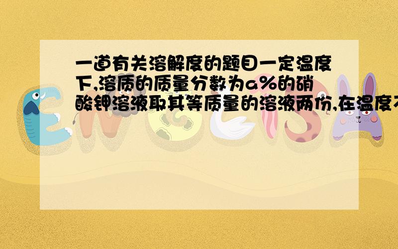 一道有关溶解度的题目一定温度下,溶质的质量分数为a％的硝酸钾溶液取其等质量的溶液两份,在温度不变的情况下,将一份蒸发掉10g水,析出1g晶体,另一份蒸发掉12.5g水,析出2g晶体,求该温度下