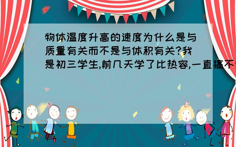 物体温度升高的速度为什么是与质量有关而不是与体积有关?我是初三学生,前几天学了比热容,一直搞不明白为什么物体的温度升高的 速度为什么是与质量有关而不是与体积有关.在同种物质