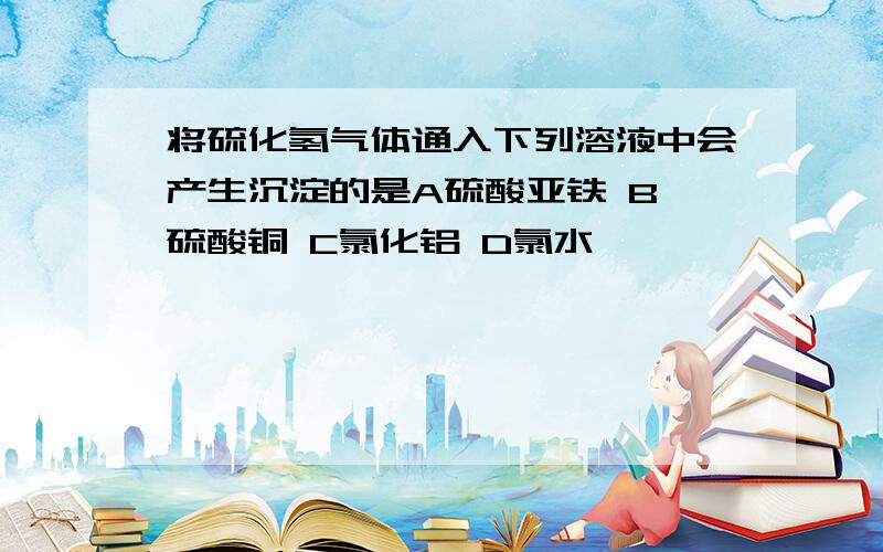 将硫化氢气体通入下列溶液中会产生沉淀的是A硫酸亚铁 B 硫酸铜 C氯化铝 D氯水