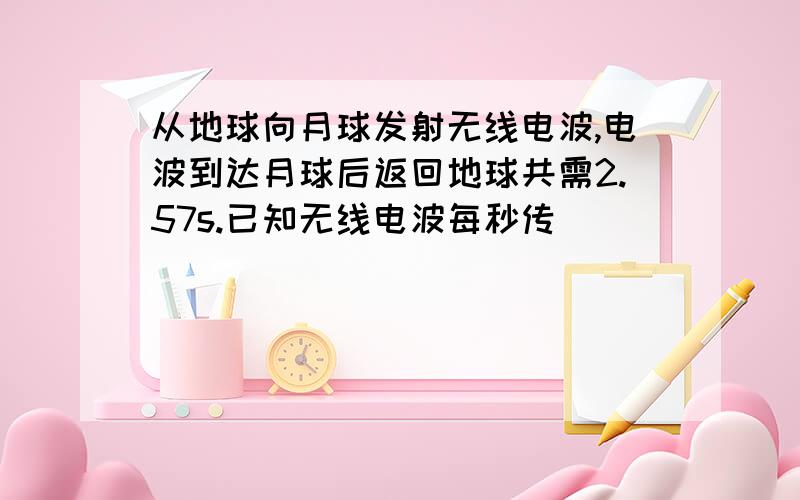 从地球向月球发射无线电波,电波到达月球后返回地球共需2.57s.已知无线电波每秒传