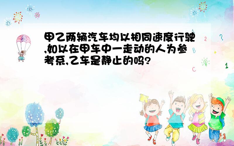 甲乙两辆汽车均以相同速度行驶,如以在甲车中一走动的人为参考系,乙车是静止的吗?