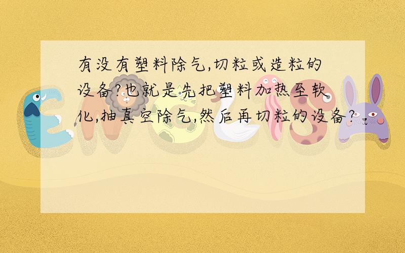 有没有塑料除气,切粒或造粒的设备?也就是先把塑料加热至软化,抽真空除气,然后再切粒的设备?