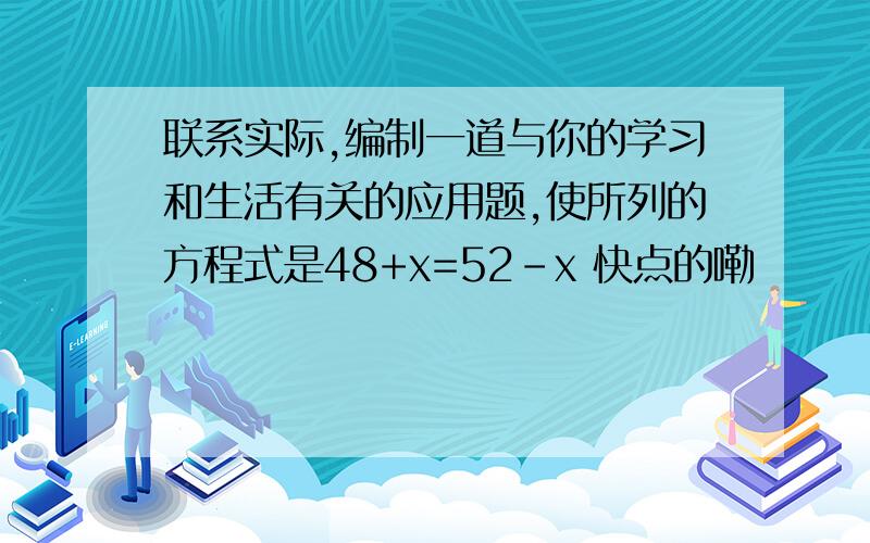 联系实际,编制一道与你的学习和生活有关的应用题,使所列的方程式是48+x=52-x 快点的嘞