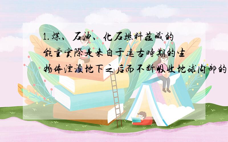 1.煤、石油、化石燃料蕴藏的能量实际是来自于远古时期的生物体湮没地下之后而不断吸收地球内部的能量.2.粘胶纤维、人造棉等人造纤维是利用自然界中非纤维材料通过化学方法得到的.这