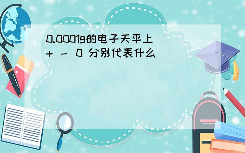 0.0001g的电子天平上 + － 0 分别代表什么