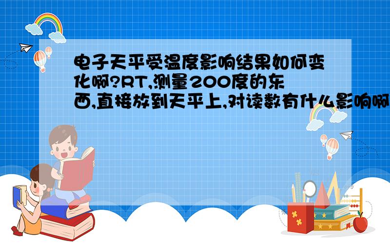 电子天平受温度影响结果如何变化啊?RT,测量200度的东西,直接放到天平上,对读数有什么影响啊?电子天平,最大1000g 最小0.1g的那种.