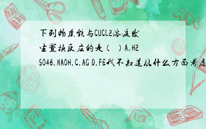 下列物质能与CUCL2溶液发生置换反应的是（ ）A.H2SO4B.NAOH.C.AG D.FE我不知道从什么方面考虑，我想要详细的说明。我不太懂这个地方