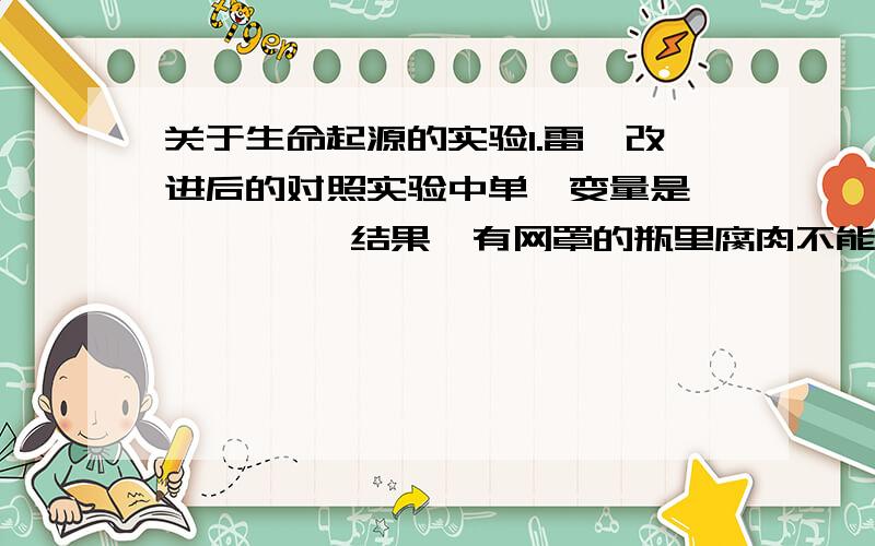 关于生命起源的实验1.雷迪改进后的对照实验中单一变量是        ,结果,有网罩的瓶里腐肉不能生蛆,无网罩的瓶里则生蛆,说明蛆不是自发产生的,而是源于苍蝇产的              .2.烧瓶的“S”形