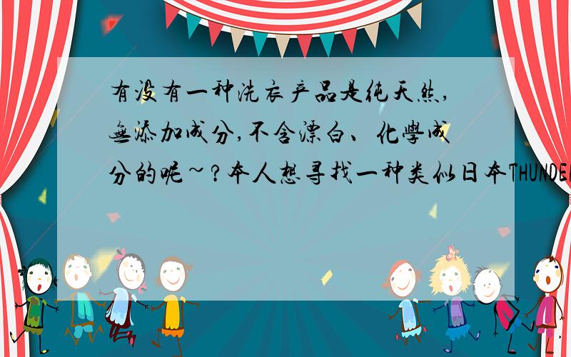 有没有一种洗衣产品是纯天然,无添加成分,不含漂白、化学成分的呢~?本人想寻找一种类似日本THUNDER RED纯粉石碱的洗衣产品.本来想叫日本的朋友带回来,可是粉末和液体不能上飞机.