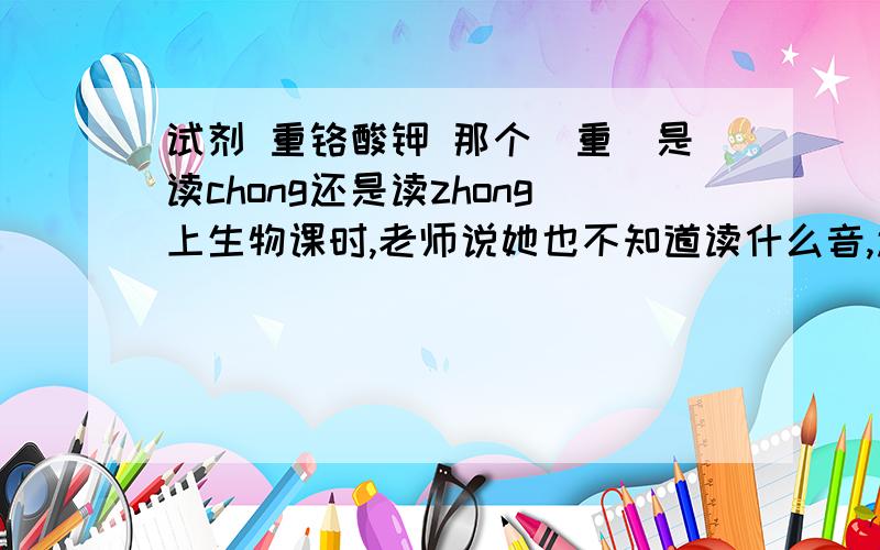 试剂 重铬酸钾 那个＂重＂是读chong还是读zhong上生物课时,老师说她也不知道读什么音,还说有一些不能相信,是对是错都搞不清楚,那这个字到底读什么啊,