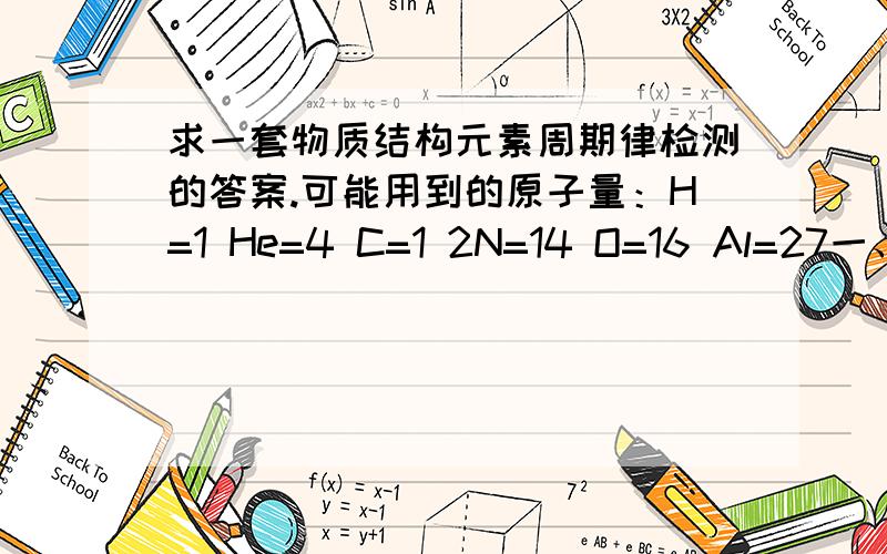 求一套物质结构元素周期律检测的答案.可能用到的原子量：H=1 He=4 C=1 2N=14 O=16 Al=27一、选择题1、硼元素的平均相对原子质量为10.81,则硼在自然界中的两种同位素10B和11B的原子个数比为A、1:1