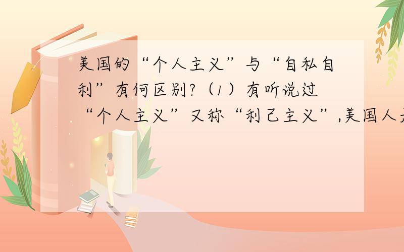 美国的“个人主义”与“自私自利”有何区别?（1）有听说过“个人主义”又称“利己主义”,美国人是其典型代表.可是美国人不是常教育孩子要学会贡献（他们的社会不是提倡义工吗?）,那