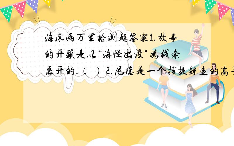 海底两万里检测题答案1.故事的开头是以“海怪出没”为线索展开的.（ ） 2.尼德是一个捕捉鲸鱼的高手.（ ） 3.根据阿尤纳斯教授介绍人体表面有4.2万平方厘米的表面积.（ ） 4.鹦鹉螺号的