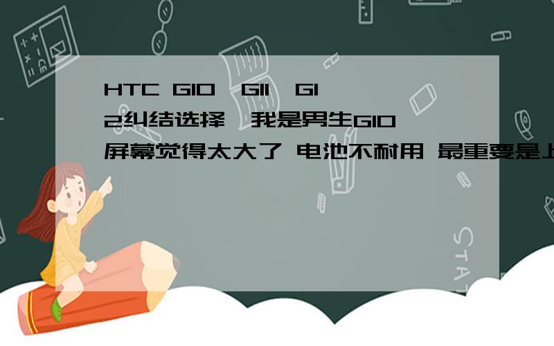 HTC G10,G11,G12纠结选择,我是男生G10 屏幕觉得太大了 电池不耐用 最重要是上市了段时间,担心买到翻新机G11 虽然4.0寸尺寸正好 但后盖不是很喜欢 而且是塑料的材质 不喜欢G12 材质样子都可以