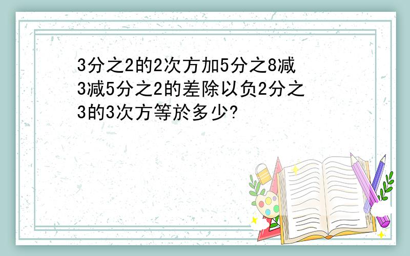 3分之2的2次方加5分之8减3减5分之2的差除以负2分之3的3次方等於多少?