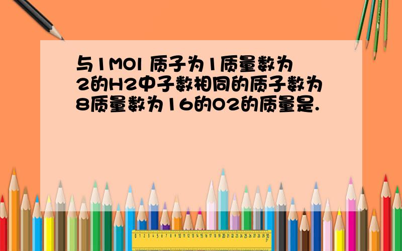 与1MOl 质子为1质量数为2的H2中子数相同的质子数为8质量数为16的O2的质量是.