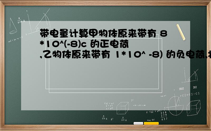 带电量计算甲物体原来带有 8*10^(-8)c 的正电荷,乙物体原来带有 1*10^ -8) 的负电荷,将它们将它们接触后, 甲物体带 3*10^(-8)c 的正电荷,问乙带电情况和电量