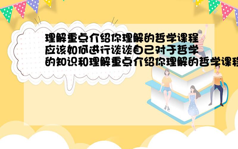 理解重点介绍你理解的哲学课程应该如何进行谈谈自己对于哲学的知识和理解重点介绍你理解的哲学课程应该如何进行