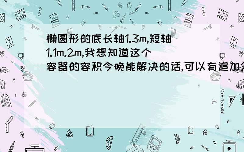 椭圆形的底长轴1.3m,短轴1.1m.2m,我想知道这个容器的容积今晚能解决的话,可以有追加分