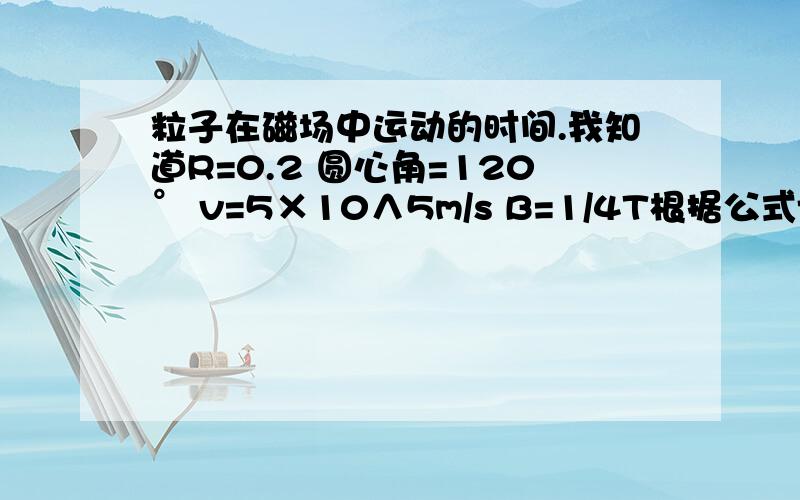 粒子在磁场中运动的时间.我知道R=0.2 圆心角=120° v=5×10∧5m/s B=1/4T根据公式t=T2/3π/2π 最后化成 t=2/3πR/v 有π怎么算具体数字啊?