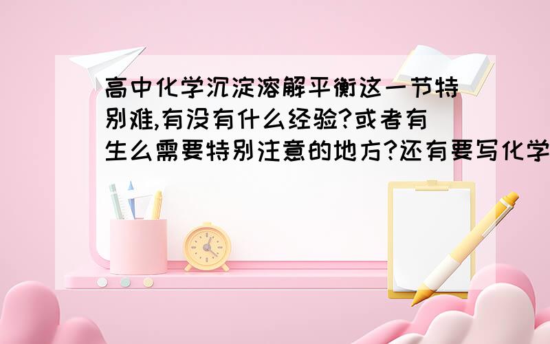 高中化学沉淀溶解平衡这一节特别难,有没有什么经验?或者有生么需要特别注意的地方?还有要写化学方程式的时候,有时候连产物都搞不清楚,怎么办?就像S有+6,+4,0价,有时候根据氧化乎还原反