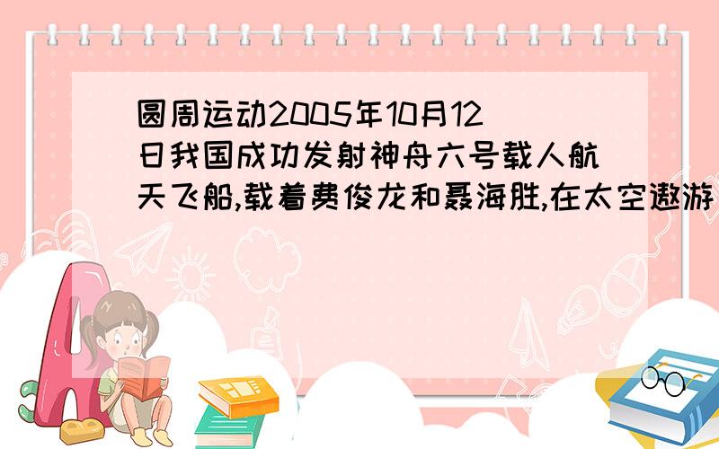 圆周运动2005年10月12日我国成功发射神舟六号载人航天飞船,载着费俊龙和聂海胜,在太空遨游了115小时33分钟,成功返回地面.飞船在离地面高约为340km的近地轨道上运行,因受空气阻力、地球引