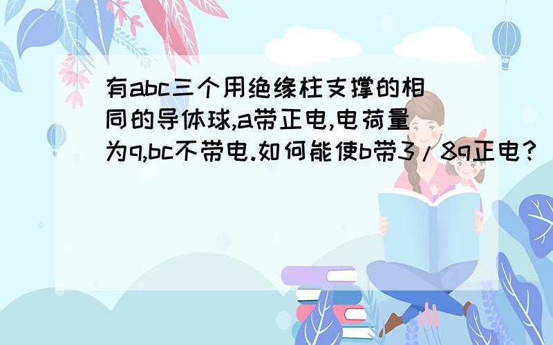 有abc三个用绝缘柱支撑的相同的导体球,a带正电,电荷量为q,bc不带电.如何能使b带3/8q正电?