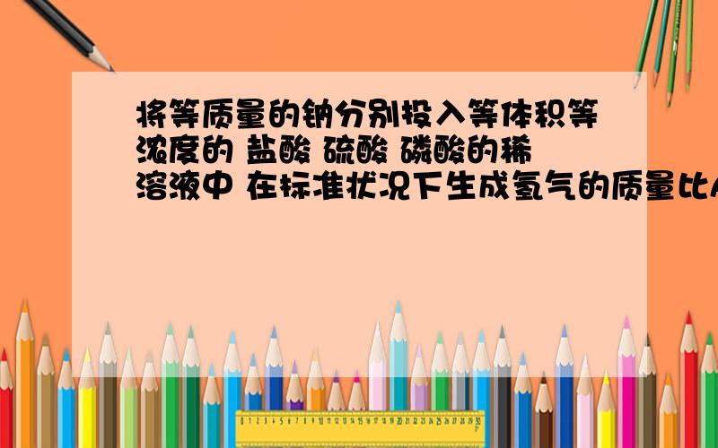 将等质量的钠分别投入等体积等浓度的 盐酸 硫酸 磷酸的稀溶液中 在标准状况下生成氢气的质量比A 1:1:1 B 1:2:3 C 3:2:1 D 6:3:2答案只给了A 我认为 应该分两种情况 钠过量 或者酸过量所以我的答