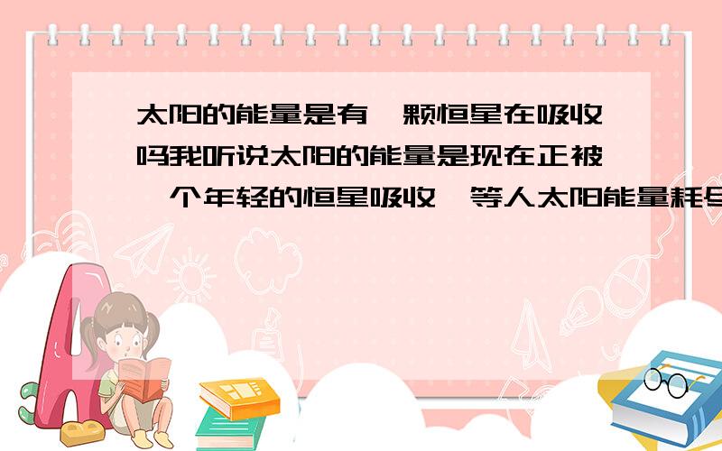 太阳的能量是有一颗恒星在吸收吗我听说太阳的能量是现在正被一个年轻的恒星吸收,等人太阳能量耗尽的时候,就会有新的一颗类似太阳的恒星出现,请问这是真的吗?