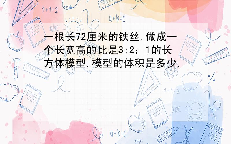 一根长72厘米的铁丝,做成一个长宽高的比是3:2：1的长方体模型,模型的体积是多少,