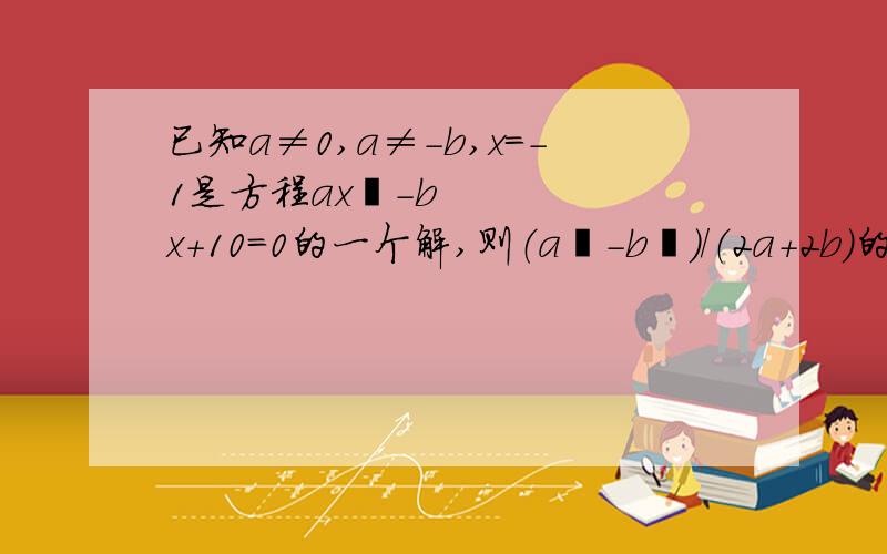 已知a≠0,a≠-b,x=-1是方程ax²-bx+10=0的一个解,则（a²-b²）/（2a+2b）的值是?