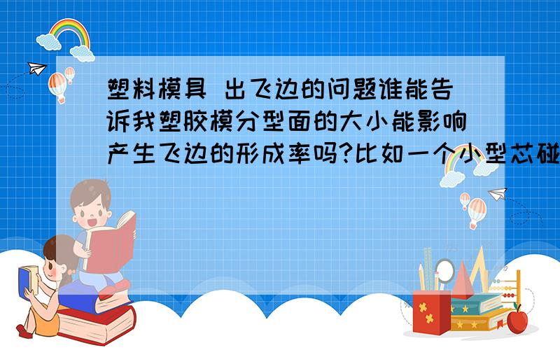 塑料模具 出飞边的问题谁能告诉我塑胶模分型面的大小能影响产生飞边的形成率吗?比如一个小型芯碰穿的部位需要预压（就是比大分型面多压个几条）要是避空了几条就很容易跑飞边.而主