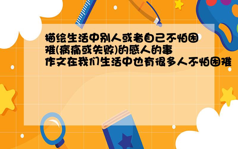 描绘生活中别人或者自己不怕困难(病痛或失败)的感人的事 作文在我们生活中也有很多人不怕困难（或病痛,或失败,或困难等）,不怕意外的打击,很阳光很快乐地生活、学习着.用你真情的笔,