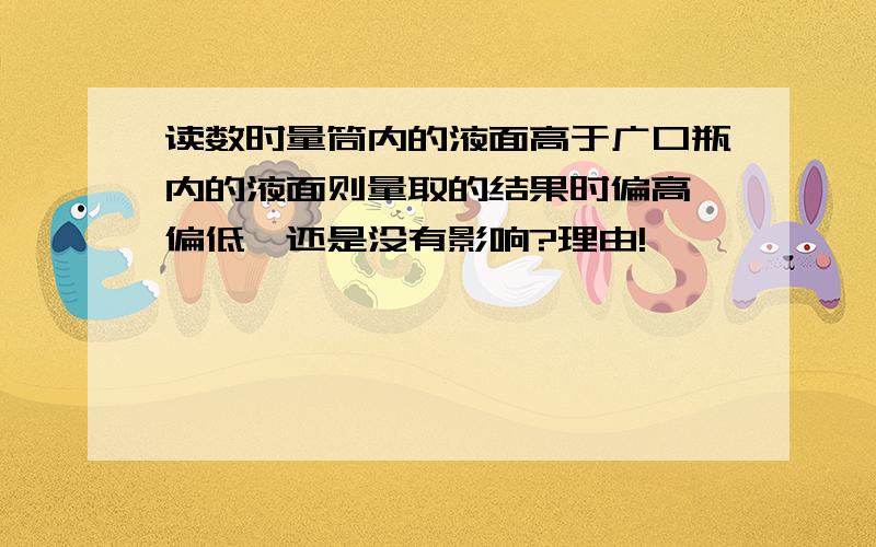 读数时量筒内的液面高于广口瓶内的液面则量取的结果时偏高,偏低,还是没有影响?理由!