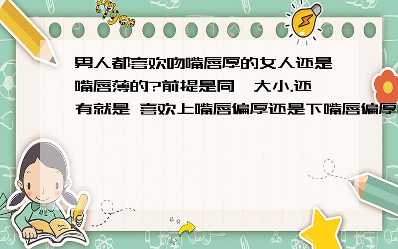 男人都喜欢吻嘴唇厚的女人还是嘴唇薄的?前提是同一大小.还有就是 喜欢上嘴唇偏厚还是下嘴唇偏厚的?