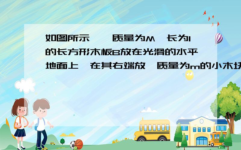 如图所示,一质量为M、长为l的长方形木板B放在光滑的水平地面上,在其右端放一质量为m的小木块A,m〈M.现以地面为参照系,给A和B以大小相等、方向相反的初速度(如图5),使A开始向左运动、B开