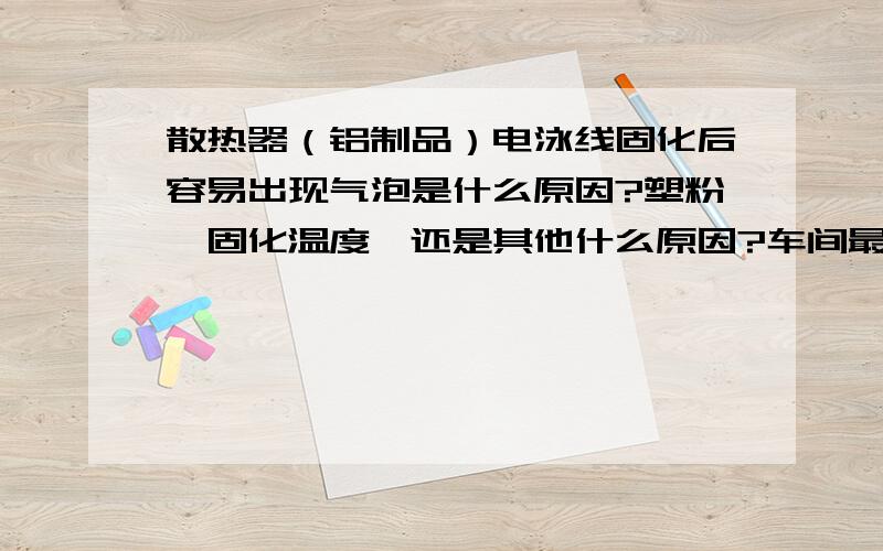 散热器（铝制品）电泳线固化后容易出现气泡是什么原因?塑粉,固化温度,还是其他什么原因?车间最近几天的散热器下线产品气泡比较多,以前很少的,最近天气温度回升,不知道是不是气候的问