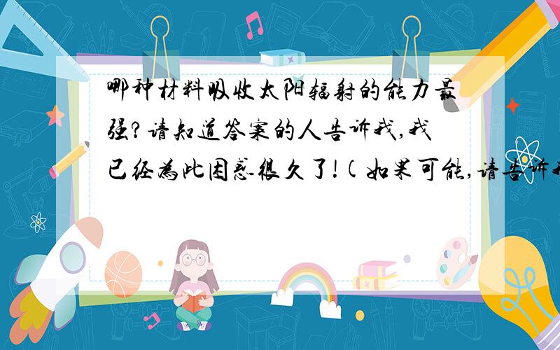 哪种材料吸收太阳辐射的能力最强?请知道答案的人告诉我,我已经为此困惑很久了!(如果可能,请告诉我原因,拜托了!）