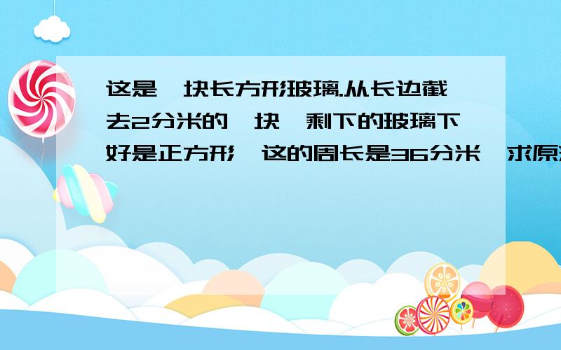 这是一块长方形玻璃.从长边截去2分米的一块,剩下的玻璃下好是正方形,这的周长是36分米,求原来玻璃的周