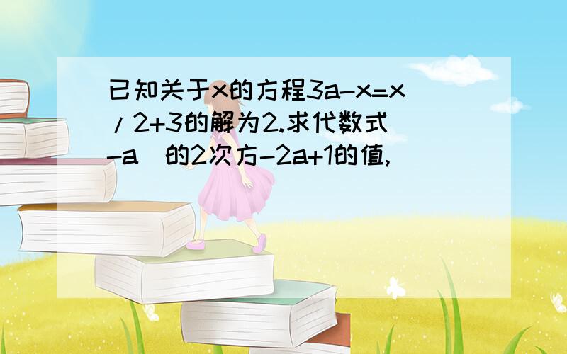 已知关于x的方程3a-x=x/2+3的解为2.求代数式（-a）的2次方-2a+1的值,